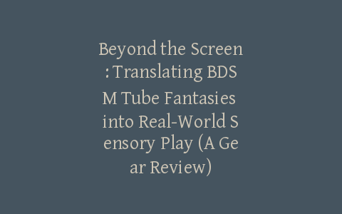 Beyond the Screen: Translating BDSM Tube Fantasies into Real-World Sensory Play (A Gear Review)