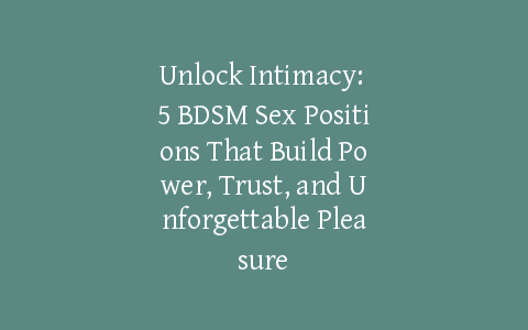 Unlock Intimacy: 5 BDSM Sex Positions That Build Power, Trust, and Unforgettable Pleasure