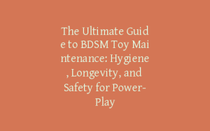 The Ultimate Guide to BDSM Toy Maintenance: Hygiene, Longevity, and Safety for Power-Play