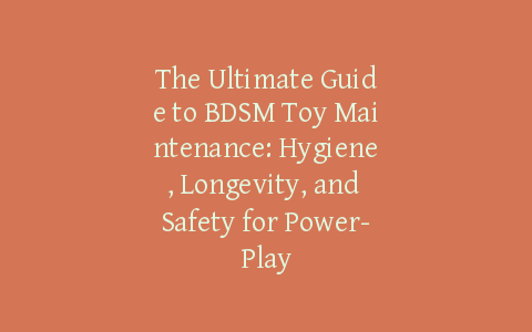 The Ultimate Guide to BDSM Toy Maintenance: Hygiene, Longevity, and Safety for Power-Play