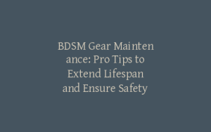 BDSM Gear Maintenance: Pro Tips to Extend Lifespan and Ensure Safety