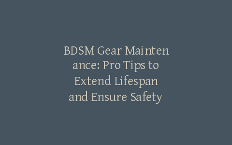 BDSM Gear Maintenance: Pro Tips to Extend Lifespan and Ensure Safety