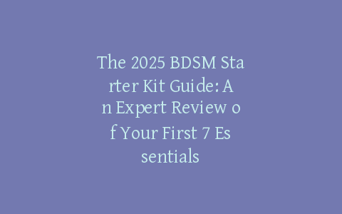 The 2025 BDSM Starter Kit Guide: An Expert Review of Your First 7 Essentials