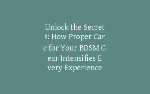 Unlock the Secrets: How Proper Care for Your BDSM Gear Intensifies Every Experience