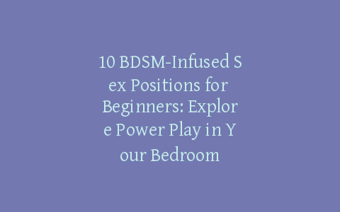 10 BDSM-Infused Sex Positions for Beginners: Explore Power Play in Your Bedroom